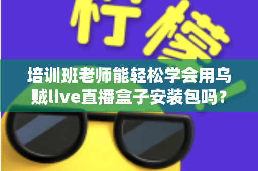 培训班老师能轻松学会用乌贼live直播盒子安装包吗？零基础快速上手全攻略