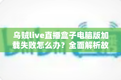 乌贼live直播盒子电脑版加载失败怎么办？全面解析故障原因与实用解决指南