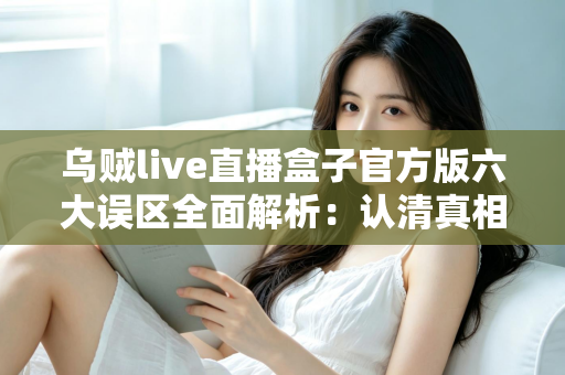 乌贼live直播盒子官方版六大误区全面解析：认清真相，安全使用不踩坑