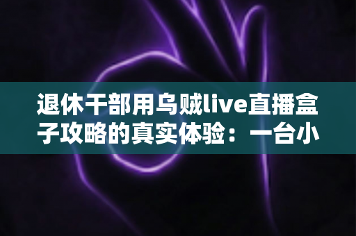 退休干部用乌贼live直播盒子攻略的真实体验：一台小盒子如何改变我的退休生活