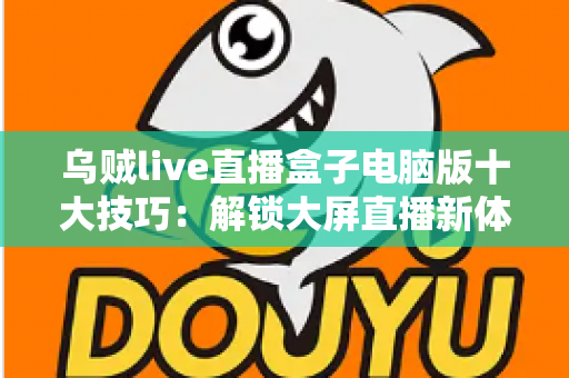 乌贼live直播盒子电脑版十大技巧：解锁大屏直播新体验的完整实用指南