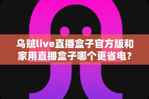乌贼live直播盒子官方版和家用直播盒子哪个更省电？深度功耗对比测评与选购全攻略