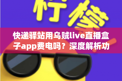 快递驿站用乌贼live直播盒子app费电吗？深度解析功耗真相与省电实用全指南