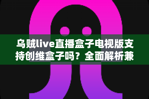 乌贼live直播盒子电视版支持创维盒子吗？全面解析兼容性、安装步骤与使用技巧