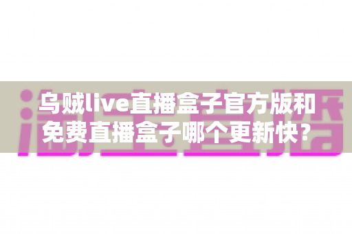乌贼live直播盒子官方版和免费直播盒子哪个更新快？深度解析更新速度与版本选择指南