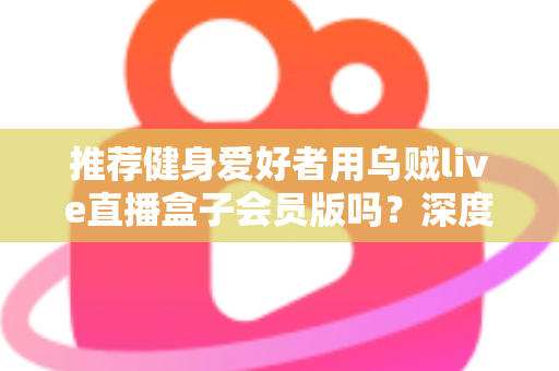 推荐健身爱好者用乌贼live直播盒子会员版吗?深度测评与购买指南全面解析 推荐健身爱好者用乌贼live直播盒子会员版吗?深度测评与购买指南全面解析