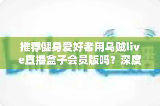 推荐健身爱好者用乌贼live直播盒子会员版吗？深度测评与购买指南全面解析
