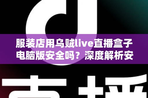 服装店用乌贼live直播盒子电脑版安全吗？深度解析安全风险、避坑指南与正确使用建议