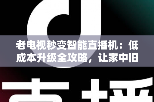 老电视秒变智能直播机：低成本升级全攻略，让家中旧电视焕发新生