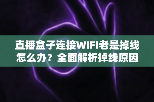 直播盒子连接WIFI老是掉线怎么办？全面解析掉线原因与实用解决方案