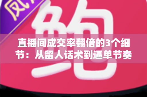 直播间成交率翻倍的3个细节：从留人话术到逼单节奏的实战转化指南