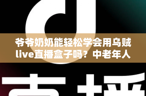 爷爷奶奶能轻松学会用乌贼live直播盒子吗？中老年人直播设备入门全攻略