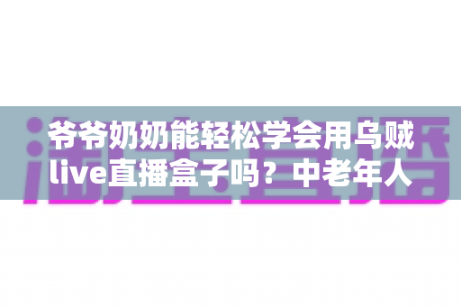 爷爷奶奶能轻松学会用乌贼live直播盒子吗？中老年人直播设备入门全攻略