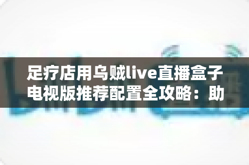 足疗店用乌贼live直播盒子电视版推荐配置全攻略：助您打造高清流畅的门店观影新体验