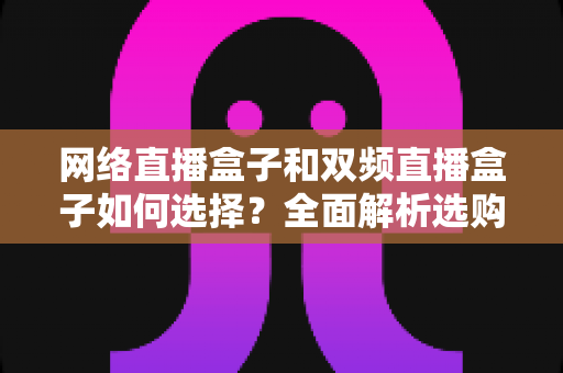 网络直播盒子和双频直播盒子如何选择?全面解析选购技巧与实用建议,帮你轻松避坑不迷路 网络直播盒子和双频直播盒子如何选择?全面解析选购技巧与实用建议,帮你轻松避坑不迷路