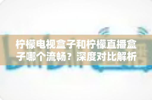 柠檬电视盒子和柠檬直播盒子哪个流畅？深度对比解析帮你选出最顺滑的观影利器