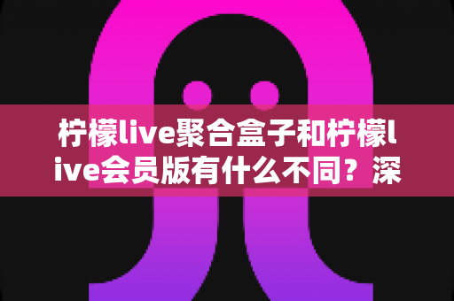 柠檬live聚合盒子和柠檬live会员版有什么不同？深度解析两种版本的核心区别与选择指南