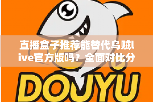 直播盒子推荐能替代乌贼live官方版吗?全面对比分析与实用选择指南帮你一次看懂 直播盒子推荐能替代乌贼live官方版吗?全面对比分析与实用选择指南帮你一次看懂