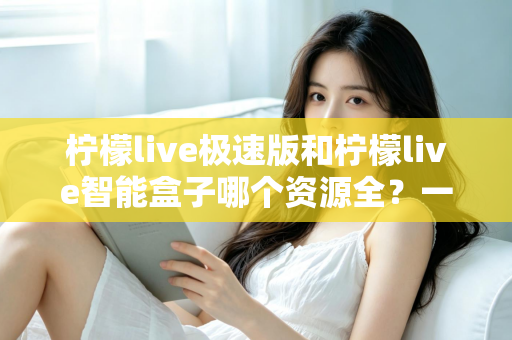 柠檬live极速版和柠檬live智能盒子哪个资源全？一篇讲透资源、体验与选购的深度对比指南