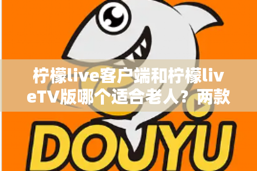 柠檬live客户端和柠檬liveTV版哪个适合老人？两款版本全面对比与选购指南