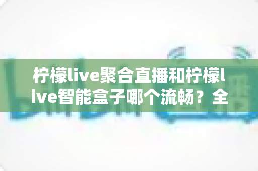 柠檬live聚合直播和柠檬live智能盒子哪个流畅?全方位实测对比,看完再选不后悔 柠檬live聚合直播和柠檬live智能盒子哪个流畅?全方位实测对比,看完再选不后悔
