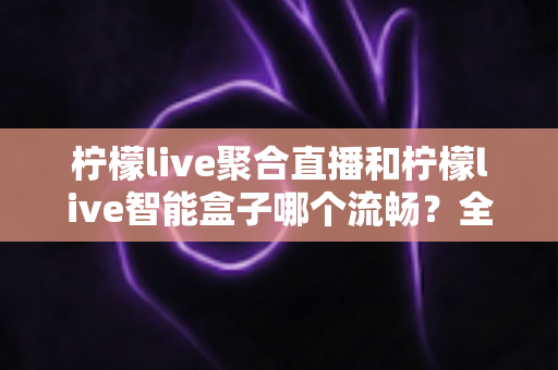 柠檬live聚合直播和柠檬live智能盒子哪个流畅？全方位实测对比，看完再选不后悔