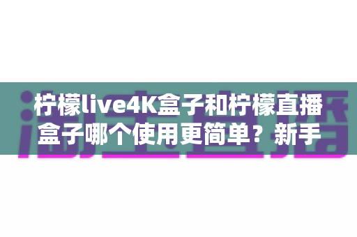 柠檬live4K盒子和柠檬直播盒子哪个使用更简单？新手必读的全维度对比指南