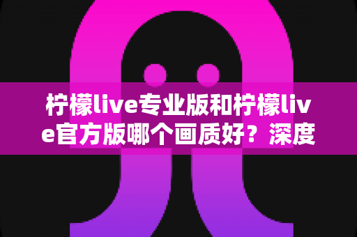 柠檬live专业版和柠檬live官方版哪个画质好？深度对比解析，帮你选出最佳观看版本