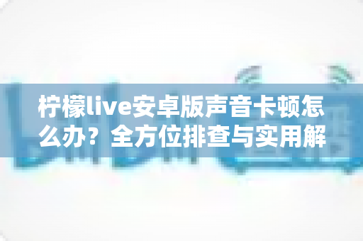 柠檬live安卓版声音卡顿怎么办？全方位排查与实用解决方案一次性讲透