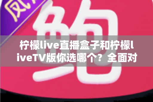 柠檬live直播盒子和柠檬liveTV版你选哪个？全面对比分析帮你找到最适合的观影方案
