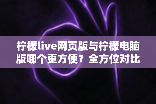 柠檬live网页版与柠檬电脑版哪个更方便？全方位对比解析帮你选出最佳使用方案