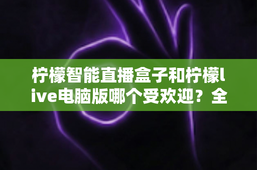 柠檬智能直播盒子和柠檬live电脑版哪个受欢迎？全面对比解析帮你选对直播利器