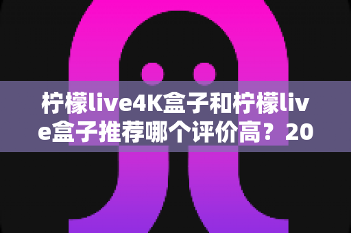 柠檬live4K盒子和柠檬live盒子推荐哪个评价高？2025年最全对比评测与真实口碑解析