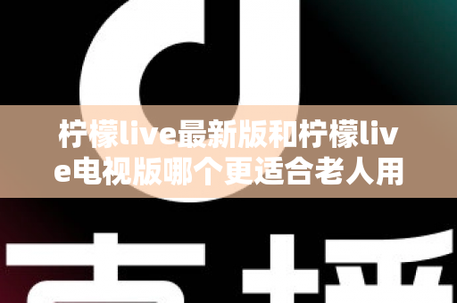 柠檬live最新版和柠檬live电视版哪个更适合老人用?——2024年最全适老化对比指南与选购建议 柠檬live最新版和柠檬live电视版哪个更适合老人用?——2024年最全适老化对比指南与选购建议