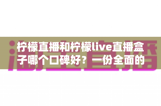 柠檬直播和柠檬live直播盒子哪个口碑好？一份全面的对比评测与选择指南