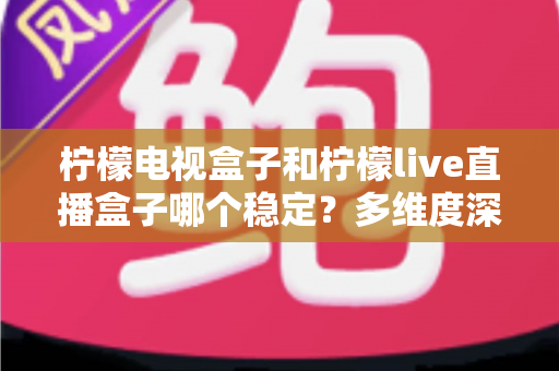 柠檬电视盒子和柠檬live直播盒子哪个稳定？多维度深度对比与实用选购指南