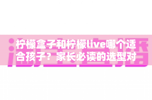 柠檬盒子和柠檬live哪个适合孩子?家长必读的选型对比与避坑指南 柠檬盒子和柠檬live哪个适合孩子?家长必读的选型对比与避坑指南
