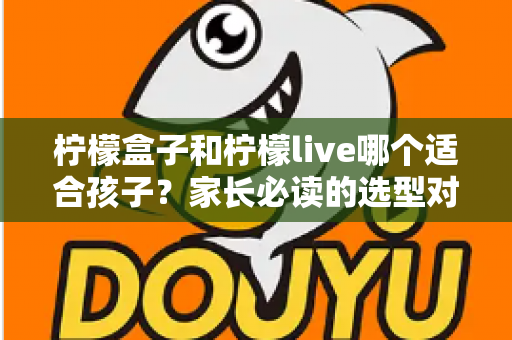 柠檬盒子和柠檬live哪个适合孩子？家长必读的选型对比与避坑指南