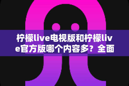 柠檬live电视版和柠檬live官方版哪个内容多？全面对比分析帮你选对版本