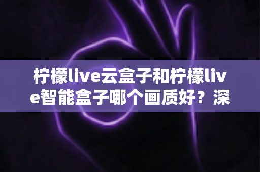 柠檬live云盒子和柠檬live智能盒子哪个画质好?深度对比解析与选购全攻略 柠檬live云盒子和柠檬live智能盒子哪个画质好?深度对比解析与选购全攻略