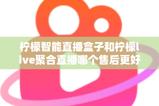 柠檬智能直播盒子和柠檬live聚合直播哪个售后更好？售后深度对比评测与选购避坑指南