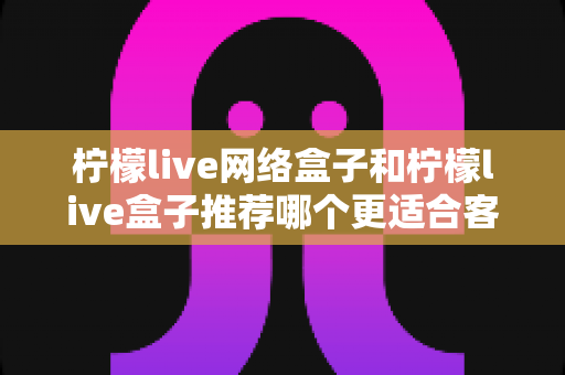 柠檬live网络盒子和柠檬live盒子推荐哪个更适合客厅？一文看懂选购全攻略