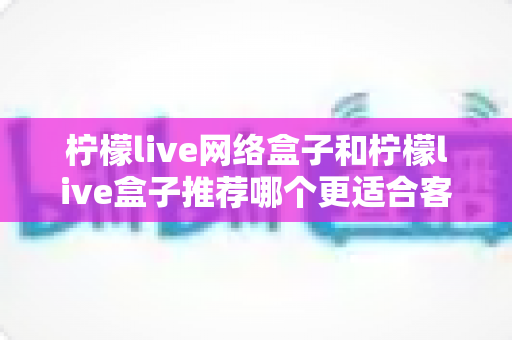 柠檬live网络盒子和柠檬live盒子推荐哪个更适合客厅？一文看懂选购全攻略