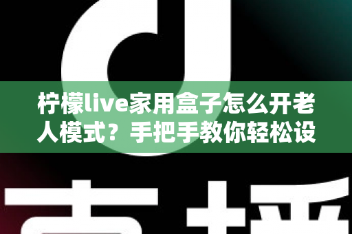 柠檬live家用盒子怎么开老人模式？手把手教你轻松设置长辈专属界面