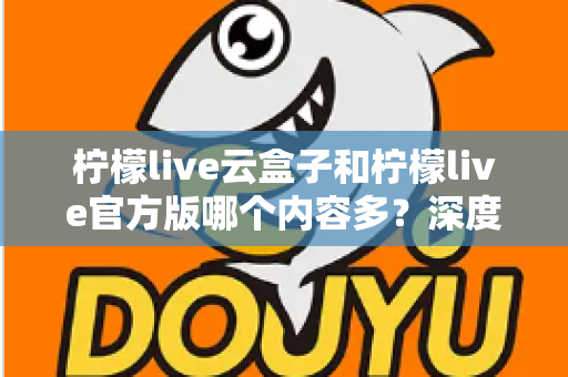 柠檬live云盒子和柠檬live官方版哪个内容多？深度对比解析助你选出最佳版本
