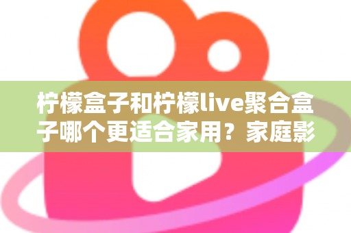 柠檬盒子和柠檬live聚合盒子哪个更适合家用？家庭影音盒子选购全攻略与深度对比指南