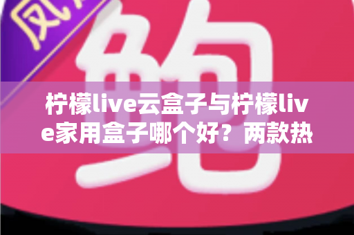 柠檬live云盒子与柠檬live家用盒子哪个好？两款热门电视盒子深度对比与选购指南