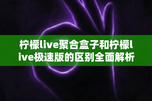 柠檬live聚合盒子和柠檬live极速版的区别全面解析：看完这篇就知道该选哪个版本