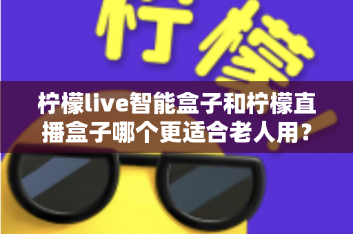 柠檬live智能盒子和柠檬直播盒子哪个更适合老人用？一篇文章帮您选对不踩坑
