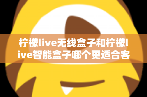 柠檬live无线盒子和柠檬live智能盒子哪个更适合客厅？深度对比助你一次选对家庭观影神器